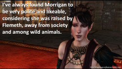 dragonageconfessions:  CONFESSION: I’ve always found Morrigan to be very polite and likeable, considering she was raised by Flemeth, away from society and among wild animals.       I felt the same way. She&rsquo;s often referred to as rude or whatever