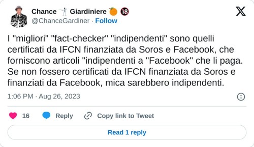 I "migliori" "fact-checker" "indipendenti" sono quelli certificati da IFCN finanziata da Soros e Facebook, che forniscono articoli "indipendenti a "Facebook" che li paga. Se non fossero certificati da IFCN finanziata da Soros e finanziati da Facebook, mica sarebbero indipendenti.  — Chance 🤺 Giardiniere 🍊 🔞 (@ChanceGardiner) August 26, 2023