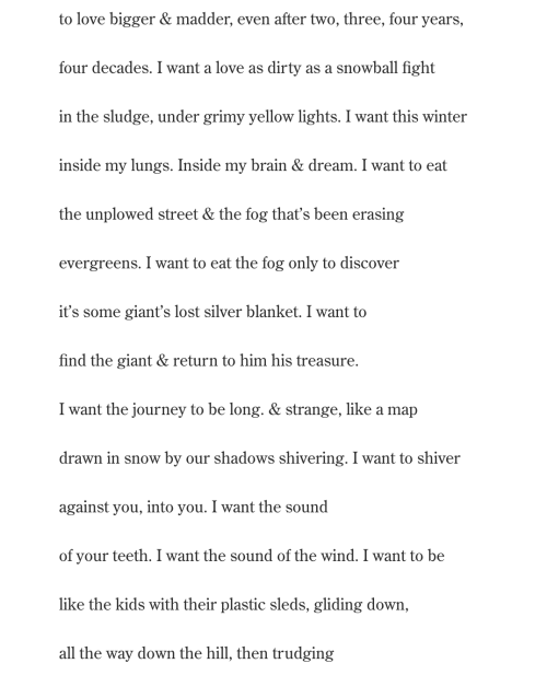 to love bigger & madder, even after two, three, four years, four decades. I want a love as dirty as a snowball fight  in the sludge, under grimy yellow lights. I want this winter inside my lungs. Inside my brain & dream. I want to eat the unplowed street & the fog that’s been erasing  evergreens. I want to eat the fog only to discover it’s some giant’s lost silver blanket. I want to find the giant & return to him his treasure.  I want the journey to be long. & strange, like a map drawn in snow by our shadows shivering. I want to shiver against you, into you. I want the sound  of your teeth. I want the sound of the wind. I want to be like the kids with their plastic sleds, gliding down, all the way down the hill, then trudging