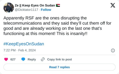 Apparently RSF are the ones disrupting the telecommunications and they said they’ll cut them off for good and are already working on the last one that’s functioning at this moment! This is insanity!!#KeepEyesOnSudan
— Ze || Keep Eyes On Sudan 🇸🇩 (@Dicktator1117) February 4, 2024