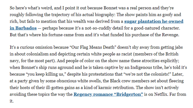 Text 1: "So here’s what’s weird, and I point it out because Bonnet was a real person and they’re roughly following the trajectory of his actual biography: The show paints him as goofy and rich, but fails to mention that his wealth was derived from a sugar plantation he owned in Barbados — perhaps because it’s a not-so-cuddly detail for a good-natured character. But that’s where his fortune came from and it’s what funded his purchase of the Revenge. It’s a curious omission because “Our Flag Means Death” doesn’t shy away from getting jabs in about colonialism and depicting certain white people as racist (members of the British navy, for the most part). And people of color on the show name these atrocities explicitly; when Bonnet’s ship runs aground and he is taken captive by an Indigenous tribe, he’s told it’s because “you keep killing us,” despite his protestations that “we’re not the colonists!” Later, at a party given by some obnoxious white swells, the Black crew members set about fleecing their hosts of their ill-gotten gains as a kind of karmic retribution. The show isn’t actively avoiding these topics the way the Regency romance “Bridgerton” is on Netflix. Far from it."
