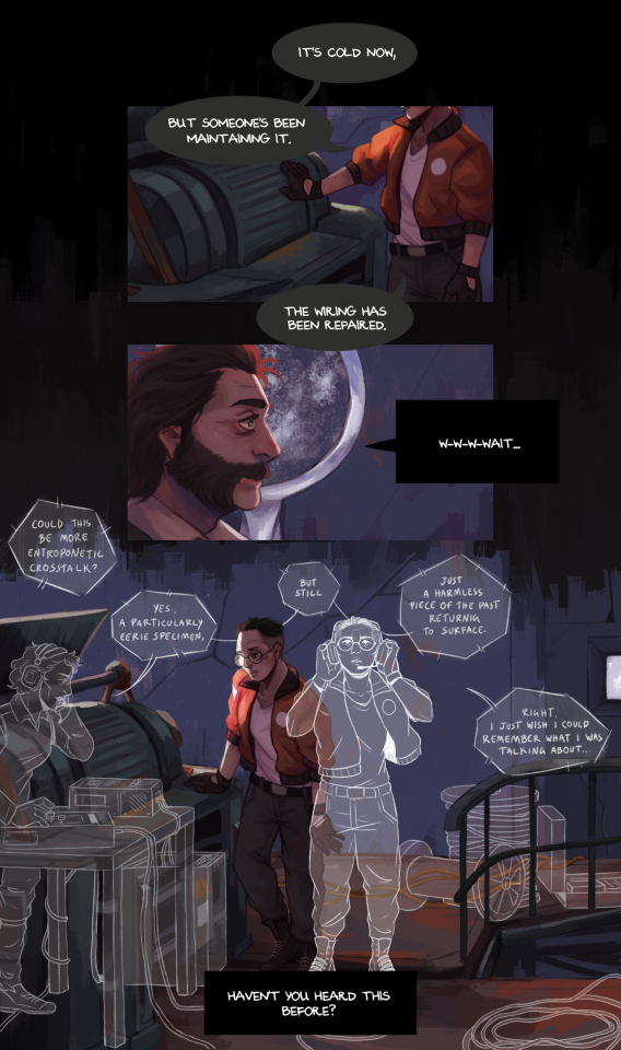 a comic page, featuring Kim Kitsuragi and Harry Du Bois from Disco Elysium, set inside the Seafort. in the first panel, Kim is shown next to the generator and placing a gloved hand against it, feeling for warmth. He says "It's cold now, but someone's been maintaining it. The wiring has been repaired." In the second panel, Harry, pictured in profile, looks on wide eyed. Inland Empire is behind him, haloing his head, and saying "W-w-w-wait..." The third panel is a wide shot of the inside of the Seafort, presumably from Harry's point of view. Kim is now leaning against the generator, looking tired and bruised. But around him now are several silhouettes lined in white, standing out like ghosts, which he doesn't seem to notice. To one side is Soona, who's standing behind a desk filled with radio equipment. Someone offscreen asks "Could this be more entroponetic crosstalk?" to which she responds "Yes, a particularly eerie specimen, but still just a harmless piece of the past returning to surface." Directly next to Kim and almost overlapping with him is another version of himself, unbruised and wearing headphones, who's looking up and saying "Right, I just wish I could remember what I was talking about..." Beneath it all, there is a textbox belonging to Inland Empire, who finishes its sentence by saying "Haven't you heard this before?" 
