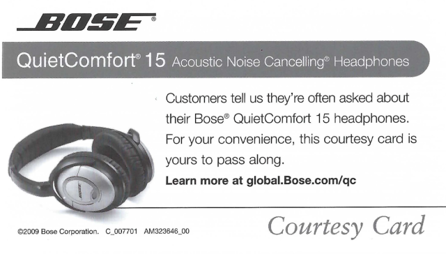 scan of a Bose "Courtesy Card" (business card format) for the QC15. I think just gonna include OCR of the whole thing, unrevised:  "BOSE QuietComfort® 15 Acoustic Noise Cancelling® Headphones • Customers tell us they're often asked about their Bose® QuietComfort 15 headphones. For your convenience, this courtesy card is yours to pass along. Learn more at global. Bose.com/qc @2009 Bose Corporation. C_007701 AM323646_00 Courtesy Card"
