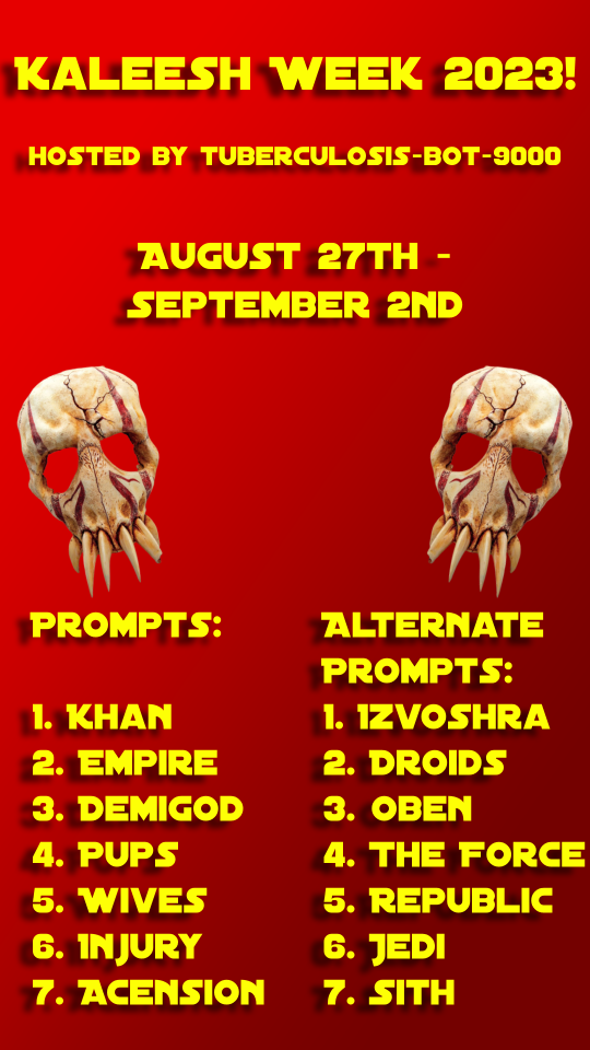 A tall poster for Kaleesh Week 2023. The background of the poster is a diagonal red gradient that gets darker near the bottom right corner. The top of the poster reads Kaleesh Week 2023! Below that, it says hosted by tuberculosis-bot-9000. Near the middle of the poster, it says August 27th - September 2nd, with two kaleesh bone masks on the left and right of the poster below. Below that read the prompts and alternate prompts lists.
The prompts are Khan, Empire, Demigod, Pups, Wives, Injury, and Acension. The alternate prompts are Izvoshra, Droids, Oben, The Force, Republic, Jedi, and Sith.