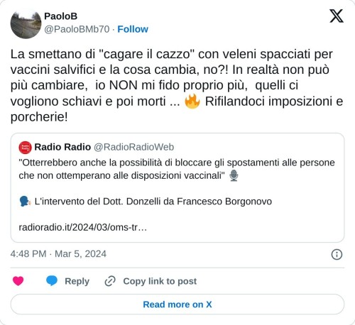 La smettano di "cagare il cazzo" con veleni spacciati per vaccini salvifici e la cosa cambia, no?! In realtà non può più cambiare, io NON mi fido proprio più, quelli ci vogliono schiavi e poi morti ... 🔥 Rifilandoci imposizioni e porcherie! https://t.co/32HVnhJQRY  — PaoloB (@PaoloBMb70) March 5, 2024