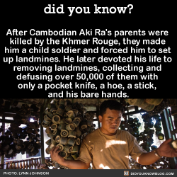 did-you-kno:  After Cambodian Aki Ra’s parents were  killed by the Khmer Rouge, they made  him a child soldier and forced him to set  up landmines. He later devoted his life to  removing landmines, collecting and  defusing over 50,000 of them with 