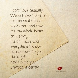 ilovemylsi2:  I don’t love casually. When I love, it’s fierce. It’s my soul ripped wide open and raw. It’s my whole heart on display. It’s all I have and everything I know, handed over to you, like a gift. And I hope you unwrap it gently.  For