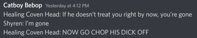 A screenshot of Discord user Catboy Bebop saying the following: Healing Coven Head: If he doesn’t treat you right by now, you’re gone Shyren: I’m gone Healing Coven Head: NOW GO CHOP HIS DICK OFF