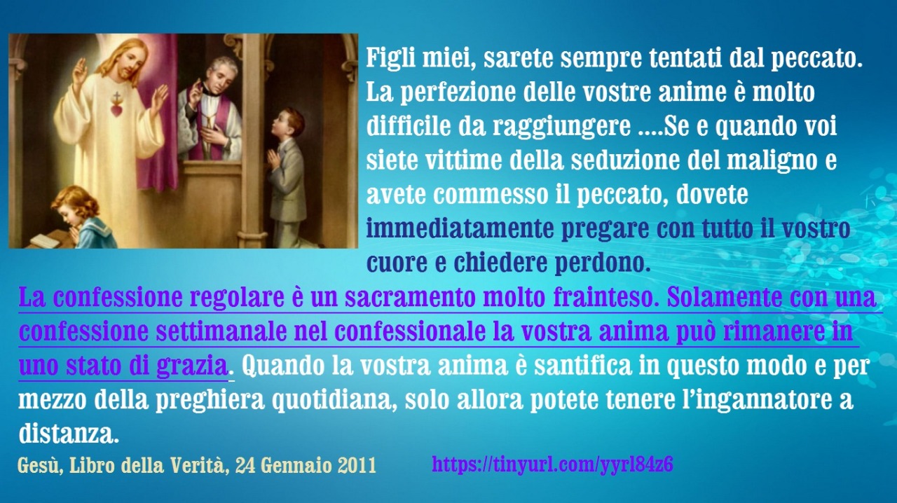 Figli miei, sarete sempre tentati dal peccato. La perfezione delle vostre anime è molto difficile da raggiungere ed esige una grande disciplina e determinazione da parte vostra. Se e quando voi siete vittime della seduzione del maligno e avete...