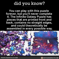 did-you-kno:  You can play with this puzzle  forever, but you’ll never complete  it. The Infinite Galaxy Puzzle has  pieces that are printed front and  back, contains no straight edges,  and could theoretically be  assembled in every possible way. 