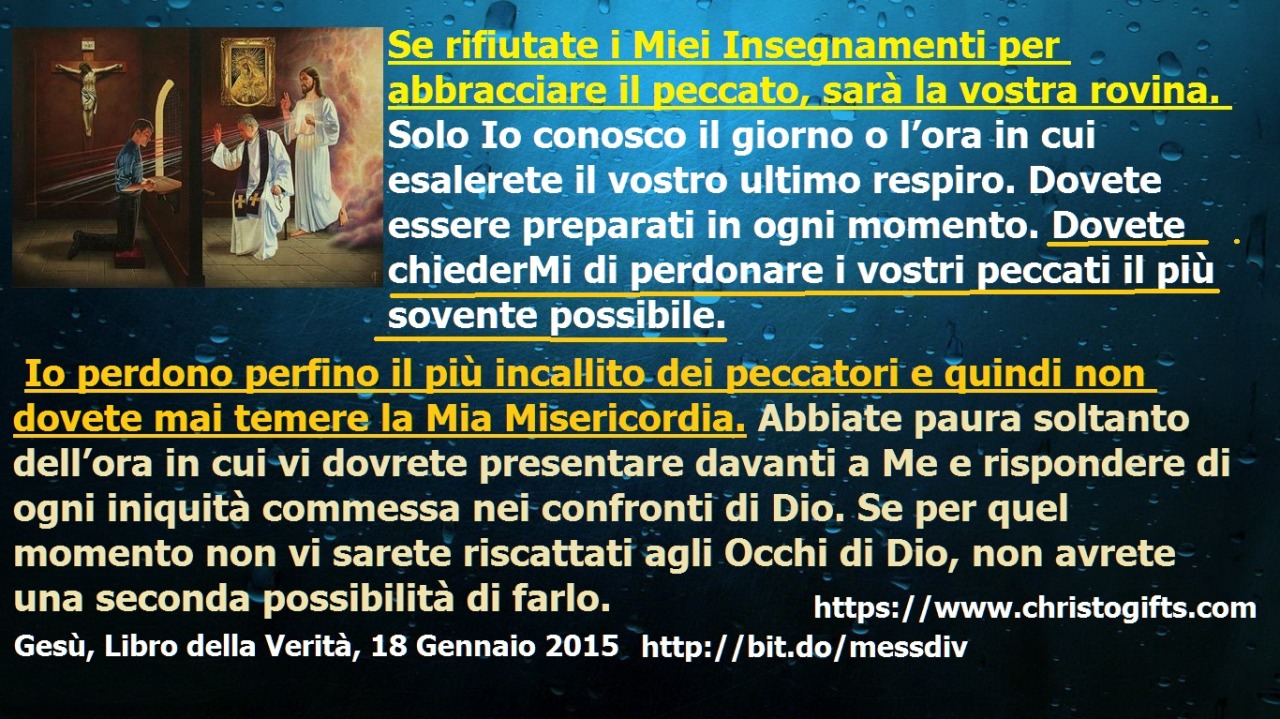 Se rifiutate i Miei Insegnamenti per abbracciare il peccato, sarà la vostra rovina. May 04, 2020 at 04:00AM
Se rifiutate i Miei Insegnamenti per abbracciare il peccato, sarà la vostra rovina. Solo Io conosco il giorno o l’ora in cui esalerete il...