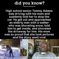 did-you-kno:  High school senior Tommy Adams was driving with his mom and suddenly told her to stop the car. He got out and approached an elderly man with a walker who was shoveling snow, told him to get inside, and shoveled the driveway for him. His