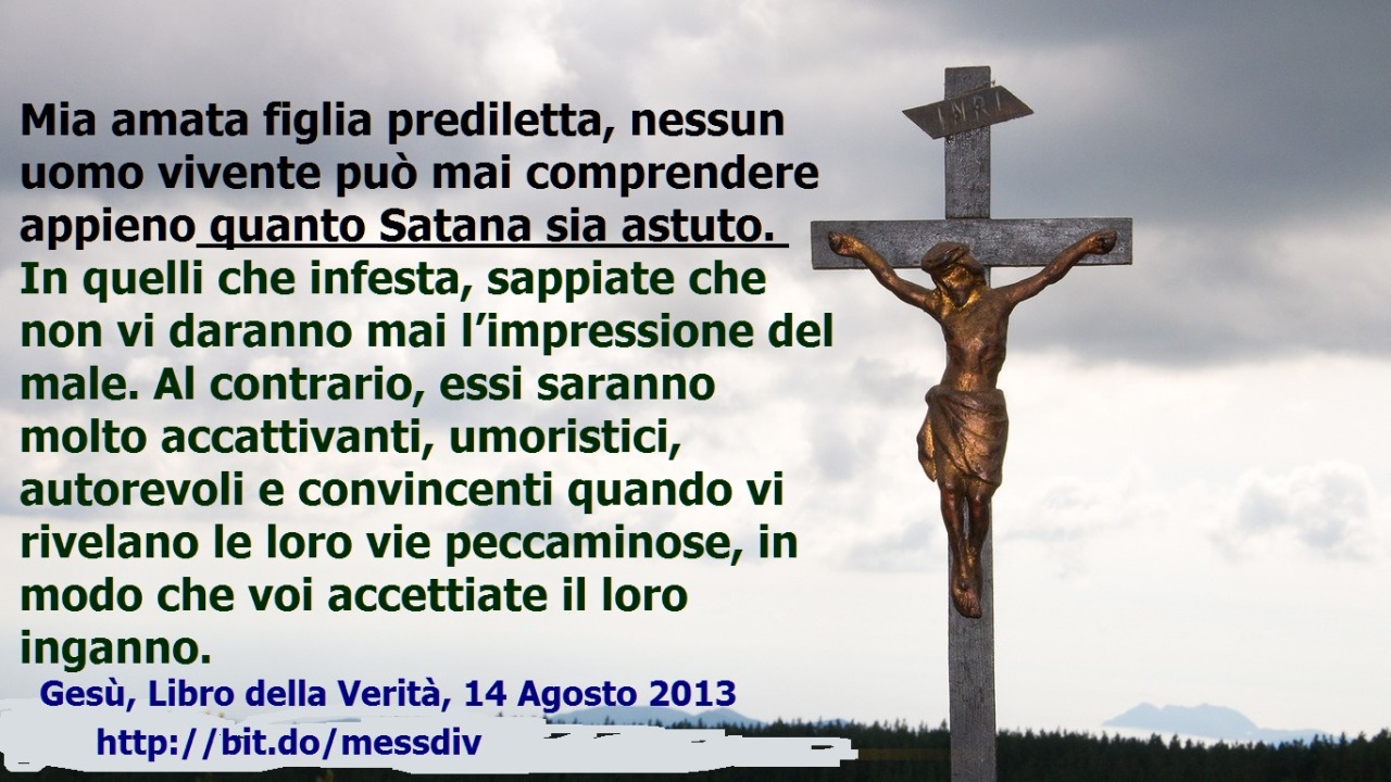 Nessun uomo vivente può mai comprendere appieno quanto Satana sia astuto. In quelli che infesta, sappiate che non vi daranno mai l’impressione del male. August 26, 2020 at 04:00AM
Mia amata figlia prediletta, nessun uomo vivente può mai comprendere...