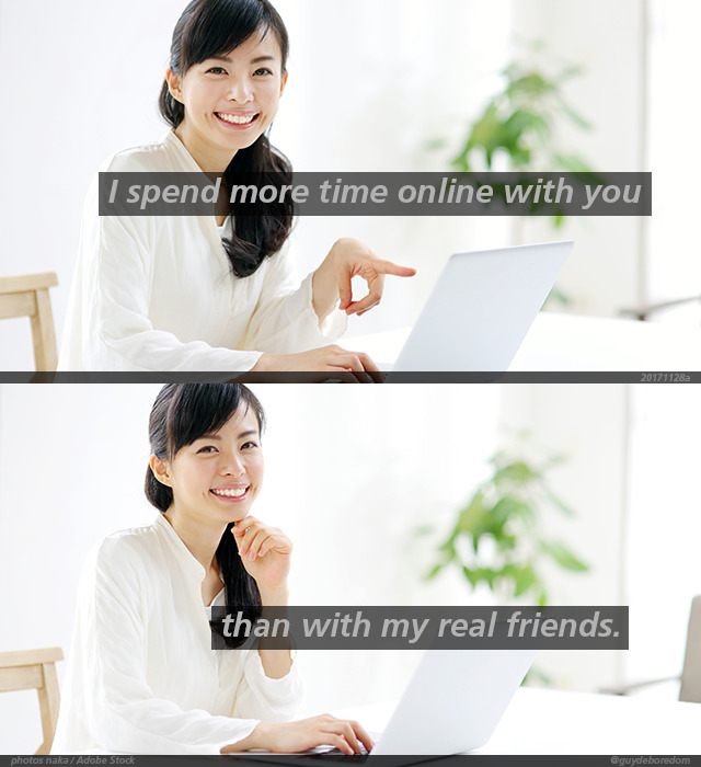 I spend more time online with you than with my real friends.