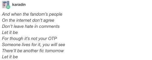 justgot1:  welkinalauda:  goodqueenalys:  goodqueenalys:  goodqueenalys:  goodqueenalys:  goodqueenalys:  When I find my ship in times of trouble, Fanfic authors come to me, Speaking words of wisdom: Ao3.  And when some broken-hearted shippers, Don’t