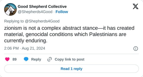 zionism is not a complex abstract stance—it has created material, genocidal conditions which Palestinians are currently enduring.
— Good Shepherd Collective (@Shepherds4Good) August 21, 2024