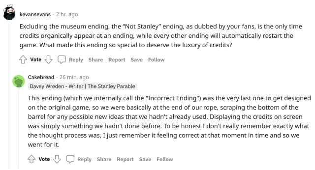 A reddit screenshot. The user kevansevans asks, "Excluding the museum ending, the “Not Stanley” ending, as dubbed by your fans, is the only time credits organically appear at an ending, while every other ending will automatically restart the game. What made this ending so special to deserve the luxury of credits?" Davey Wreden (username Cakebread) answers, "This ending (which we internally call the "Incorrect Ending") was the very last one to get designed on the original game, so we were basically at the end of our rope, scraping the bottom of the barrel for any possible new ideas that we hadn't already used. Displaying the credits on screen was simply something we hadn't done before. To be honest I don't really remember exactly what the thought process was, I just remember it feeling correct at that moment in time and so we went for it."