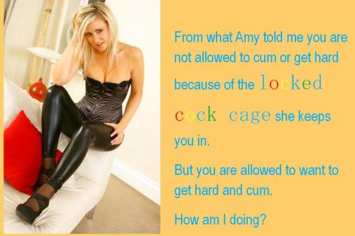 From what Amy told me you are not allowed to cum or get hard because of the locked cock cage she keeps you in. But you are allowed to want to get hard and cum. How am I doing?