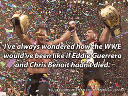 ringsideconfessions:  “I’ve always wondered how the WWE would’ve been like if Eddie Guerrero and Chris Benoit hadn’t died.”   OBVIOUSLY A HELL OF A LOT BETTER. THAT&rsquo;S FOR DAMN SURE!