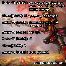 summonerscode:  Exhibit 292 Master Yi [15:39]: sorry guys i went to buy some taco bell and forgot league was up Zilean [15:52]: I hope you get diarrhea Master Yi [16:01]: dude never wish that on anyone Master Yi [26:25]: shit brb Master Yi [34:34]: zil