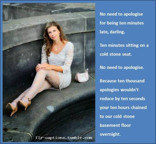  No need to apologise for being ten minutes late, darling.   Ten minutes sitting on a cold stone seat.  No need to apologise.  Because ten thousand apologies wouldn’t reduce by ten seconds your ten hours chained to our cold stone basement floor