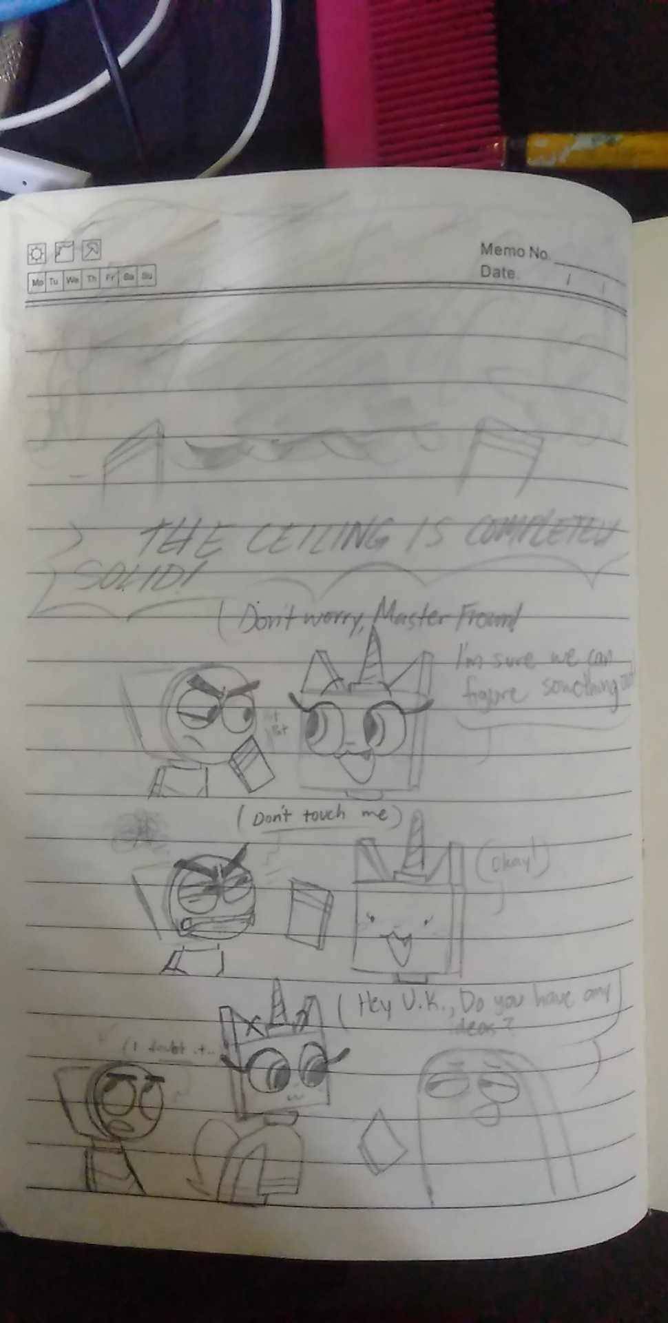 Master Frown: THE CEILING IS COMPLETELY SOLID!
Unikitty: Don't worry, Master Frown! I'm sure we can figure something out!
Master Frown: Don't touch me.
Unikitty: Okay!
Brock: Hey U.K., Do you have any ideas?
Master Frown: I doubt it..