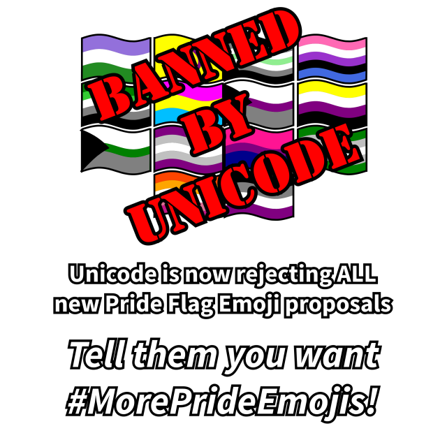 A group of various pride flags, stamped over in big red text reading "BANNED BY UNICODE". Below is the caption: "Unicode is now rejecting ALL new Pride Flag Emoji proposals. Tell them you want #MorePrideEmojis!"
