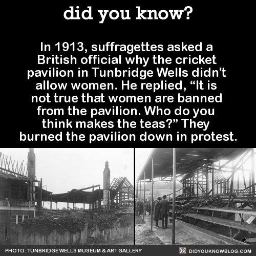 did-you-kno: In 1913, suffragettes asked a  British official why the cricket  pavilion in Tunbridge Wells didn’t  allow women. He replied, “It is  not true that women are banned  from the pavilion. Who do you  think makes the teas?” They  burned
