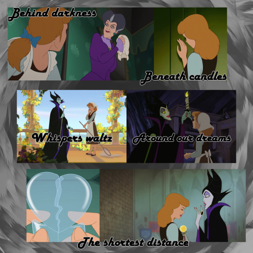 A 2-by-3 moodboard of Cinderella and Maleficent, created using Disney and other screencaps. The whole moodboard if on a grayscale background. The first image is Lady Tremaine, holding a handkerchief in her hand, stolen from Cinderella's head. Cinderella is looking at Lady Tremaine, who is scowling at her. Above the image are the words 'Behind darkness'. The second image is Cinderella, sadly standing in front of a door, pressing her hand against the door. Underneath are the words 'Beneath candles.' The third image is Cinderella and Maleficent, standing on a balcony, looking at one another. Cinderella is giggling and Maleficent is smiling. Overlaid are the words 'Whispers waltz.' The fourth image is Maleficent and Cinderella, together in a dark room. Maleficent is holding a candle up, both Maleficent and Cinderella are smiling at one another. Overlaid are the words 'Around our dreams.' The fifth image is Cinderella's hands, pressing together a broken glass heart. The sixth image is Cinderella, standing in front of Maleficent, looking sad, as Maleficent talks. Beneath both images are the words 'The shortest distance.'