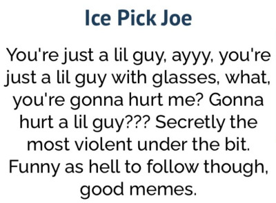 Ice Pick Joe You're just a lil guy, ayy, you're just a lil guy with glasses, what, you're gonna hurt me? Gonna hurt a lil guy??? Secretly the most violent under the bit. Funny as hell to follow though, good memes.