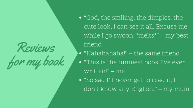 Reviews: Best friend: the dimples, the smiling, I can see it all. Swoon! Melt! Same friend: Hahahaha! Me: The funniest book I've ever written! My mom: Sadly, I can't read English.