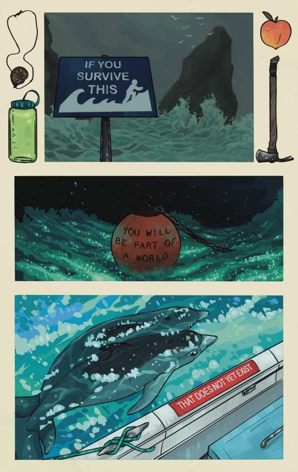 Three comic panels on an off-white background. Objects depicted in the negative space of the page including an ammonite fossil on a leather cord, a green nalgene, a peach, and a pulaski. 

The first panel shows a gray ocean storm, with waves crashing against big, dark rocks. A tsunami hazard zone sign reads:
"IF YOU SURVIVE THIS" 

The second panel shows a round orange bouy floating in a sea illuminated by bioluminescent plankton. Stars glitter overhead. Text on the bout reads: 
"YOU WILL BECOME PART  OF A WORLD"

The third panel shows a pair of dolphins in the water, adjacent to a white boat. A red sticker on the gunwhale reads:
"THAT DOES NOT YET EXIST" 
