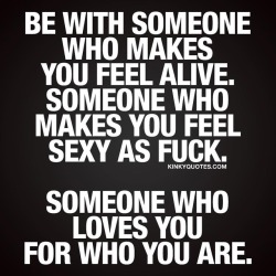 kinkyquotes:  Be with someone who makes you feel alive. Someone who makes you feel sexy as fuck. Someone who loves you for who you are. ❤  Be with someone who makes you feel insanely happy and excited about life when you are with him or her. That’s