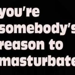You’re somebody’s reason to masturbate. #wanking