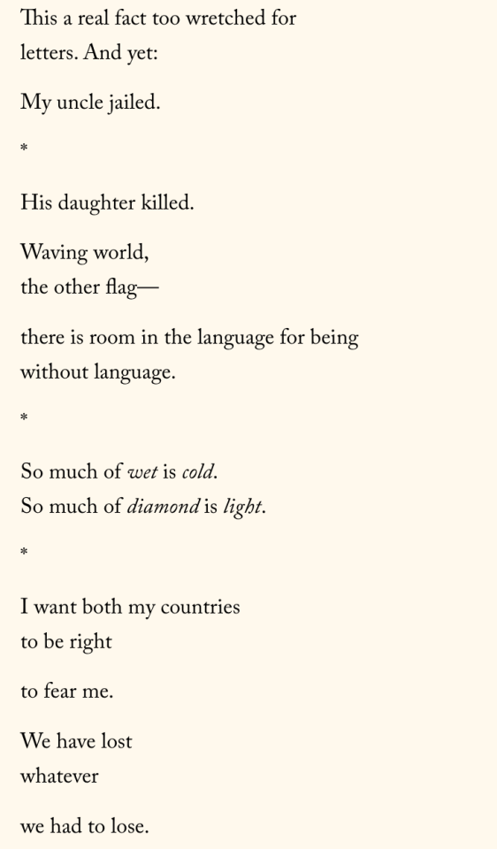 This a real fact too wretched for letters. And yet:  My uncle jailed.  *  His daughter killed.  Waving world, the other flag—  there is room in the language for being without language.  *  So much of wet is cold. So much of diamond is light.  *  I want both my countries to be right  to fear me.  We have lost whatever  we had to lose.