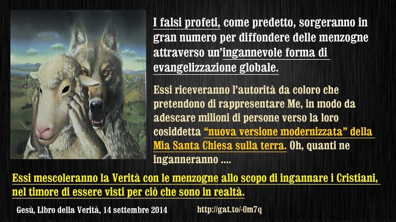 Essi mescoleranno la Verità con le menzogne allo scopo di ingannare i Cristiani, nel timore di essere visti per ciò che sono in realtà.
14 settembre 2014 – Molti laici saranno esaltati dai Miei nemici ed insegneranno come evangelizzare
Mia amatissima...