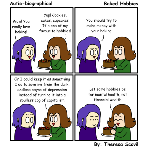 A four panel comic of Honeydew explaining why the won't turn their hobby into a business. The comic is titled "Baked Hobbies" and is made by Theresa Scovil.
Panel 1:
Honeydew holds a chocolate cake with cherries on top. Their friend looks impressed as they say "Wow! You really love baking!"
Honeydew smiles as they respond "Yup! Cookies, cakes, cupcakes! It's one of my favourite hobbies!"
Panel 2:
The friend says "You should try to make money with your baking."
Honeydew looks shocked.
Panel 3:
Honeydew smiles and says "Or I could keep it as something I do to save me from the dark, endless abyss of depression instead of turning it into a soulless cog of capitalism."
The friend looks surprised.
Panel 4:
Honeydew holds up a cake server and cheerfully says "Let some hobbies be for mental health, not financial wealth."
The friend also gives cheerful smile.