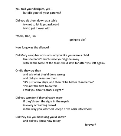 Screenshot of a poem. Text reads: You told your disciples, yes— but did you tell your parents? Did you sit them down at a table, try not to let it get awkward, try to get it over with. &quote;Mom, Dad, I'm — going to die.&quote; How long was the silence? Did Mary wrap her arms around you like you were a child, like she hadn't much since you'd gone away, with all the force of the tears she'd save for after you left again? Or did they cry then and ask what they'd done wrong, and did you reassure them, &quote;it's just a few days, and then I'll be better than before,&quote; &quote;I'm not the first to do this—you've met Lazarus, right?&quote; Did you wonder if they already knew, if they'd seen the signs in the myrrh, in every screaming crowd, in the way you watched Joseph drive nails into wood? Did they ask you how long you'd known, and did you know how to say forever?
