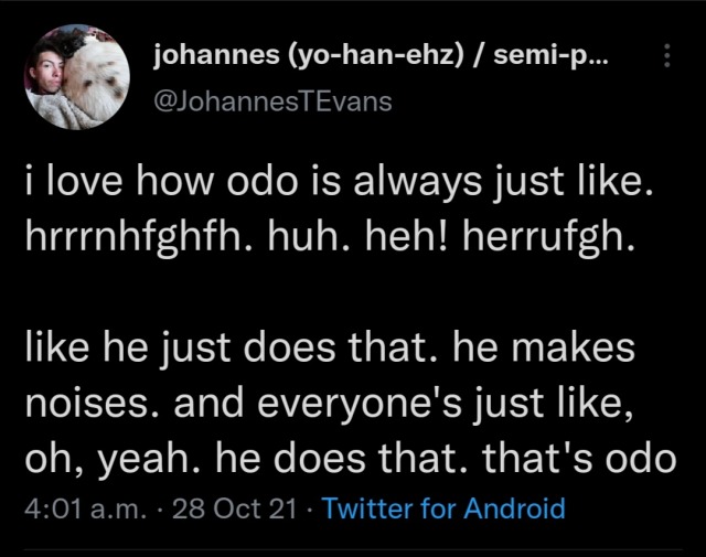 i love how odo is always just like. hrrrnhfghfh. huh. heh! herrufgh. like he just does that. he makes noises. and everyone's just like, oh, yeah. he does that. that's odo