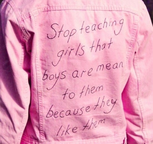 feministism: stop teaching boys that girls are mean to them because they like them  stop teaching people that people are mean to them because they like them  this promotes abuse: physical, emotional, or mental (or a combination of the three) depending