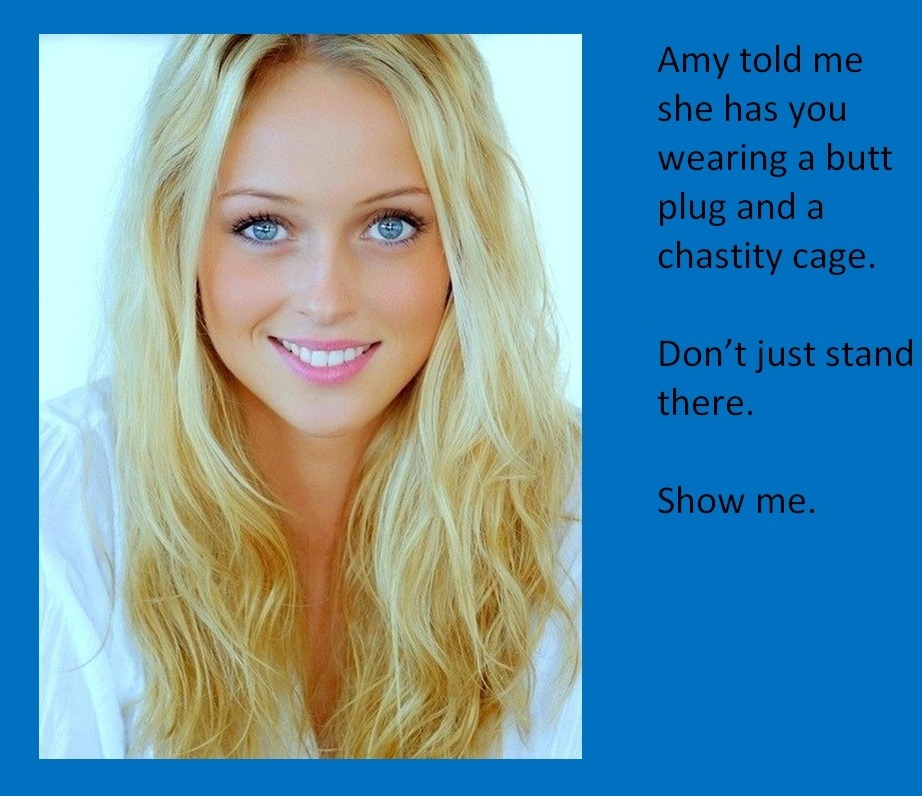 Amy told me she has you wearing a butt plug and a chastity cage.Don’t just stand