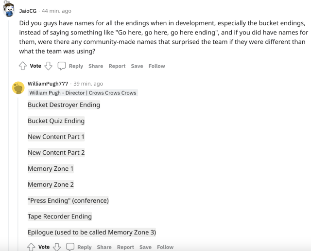 A reddit screenshot. JaioCG asks, "Did you guys have names for all the endings when in development, especially the bucket endings, instead of saying something like "Go here, go here, go here ending", and if you did have names for them, were there any community-made names that surprised the team if they were different than what the team was using?" William Pugh answers, "Bucket Destroyer Ending Bucket Quiz Ending New Content Part 1 New Content Part 2 Memory Zone 1 Memory Zone 2 "Press Ending" (conference) Tape Recorder Ending Epilogue (used to be called Memory Zone 3)"