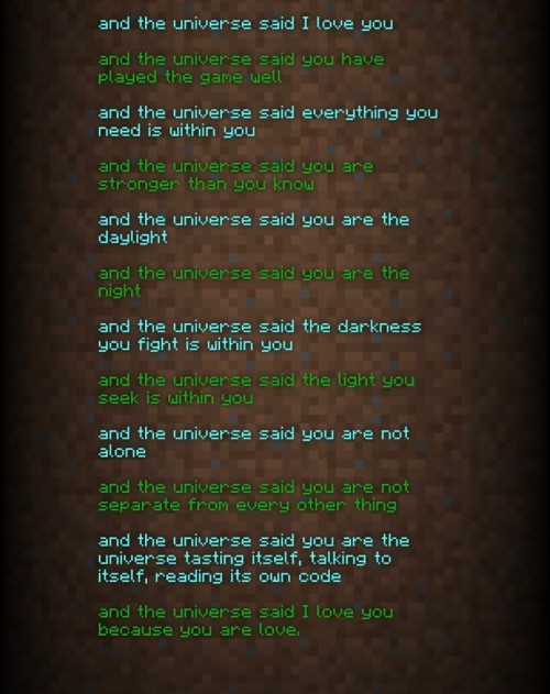 And the universe said I love you
And the universe said you have played the game well
And the universe said everything you need is within you
And the universe said you are stronger than you know
And the universe said you are the daylight
And the universe said you are the night
And the universe said the darkness you fight is within you
And the universe said the light you seek is within you
And the universe said you are not alone
And the universe said you are not separate from every other thing
And the universe said you are the universe tasting itself, talking to itself, reading it's own code
And the universe said I love you because you are love