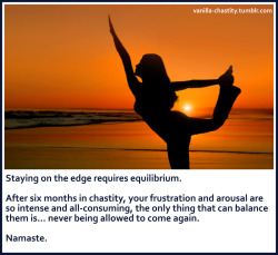 vanilla-chastity:  Staying on the edge requires equilibrium. After six months in chastity, your frustration and arousal are so intense and all-consuming, the only thing that can balance them is… never being allowed to come again. Namaste. 