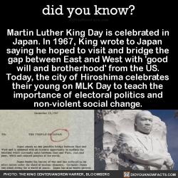 did-you-kno:  Martin Luther King Day is celebrated in  Japan. In 1967, King wrote to Japan  saying he hoped to visit and bridge the  gap between East and West with ‘good  will and brotherhood’ from the US.  Today, the city of Hiroshima celebrates