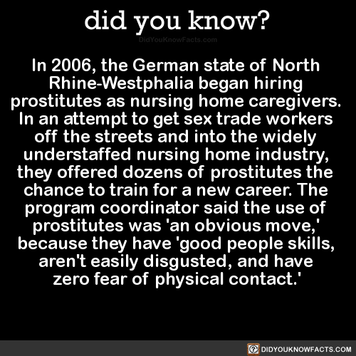 did-you-kno:
“In 2006, the German state of North Rhine-Westphalia began hiring prostitutes as nursing home caregivers. In an attempt to get sex trade workers off the streets and into the widely understaffed nursing home industry, they offered dozens...