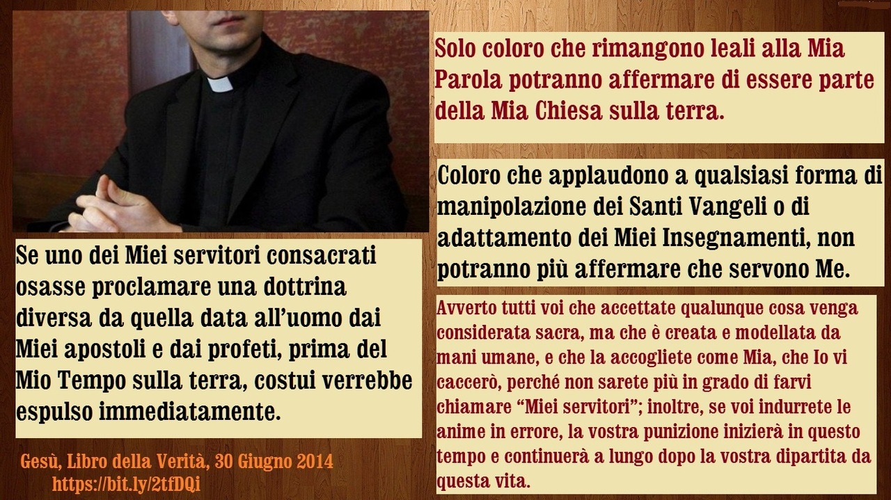 30 Giugno 2014 – Voi potete sostenere solo la Verità, perché Io Sono la Verità. Negate la Verità e voi negherete Me
Mia amata figlia diletta e voi Miei cari discepoli, dovete sapere che le porte dell’Inferno non prevarranno mai contro la Mia Chiesa,...