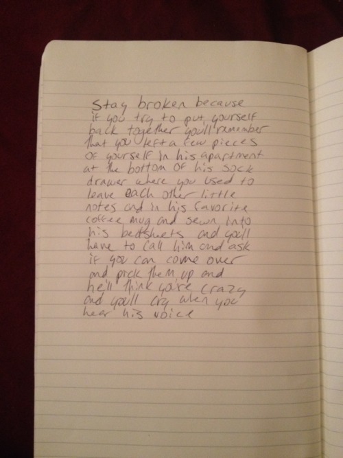 extrasad:  stay broken because  if you try to put yourself back together you’ll remember that you left a few pieces  of yourself at his apartment  at the bottom of his sock  drawer where you used to leave each other little notes and in his favorite