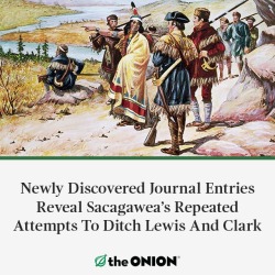 theonion:EUGENE, OR—Historians at the University of Oregon announced Wednesday that a recently discovered journal appearing to have belonged to Shoshone guide Sacagawea details dozens of times in which the Native American woman tried to ditch Meriwether