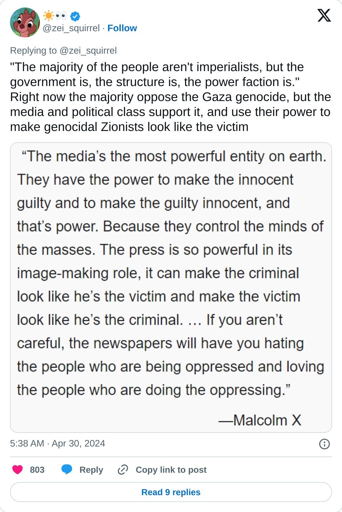 "The majority of the people aren't imperialists, but the government is, the structure is, the power faction is." Right now the majority oppose the Gaza genocide, but the media and political class support it, and use their power to make genocidal Zionists look like the victim pic.twitter.com/4AaJfGUlpt  — ☀️👀 (@zei_squirrel) April 30, 2024